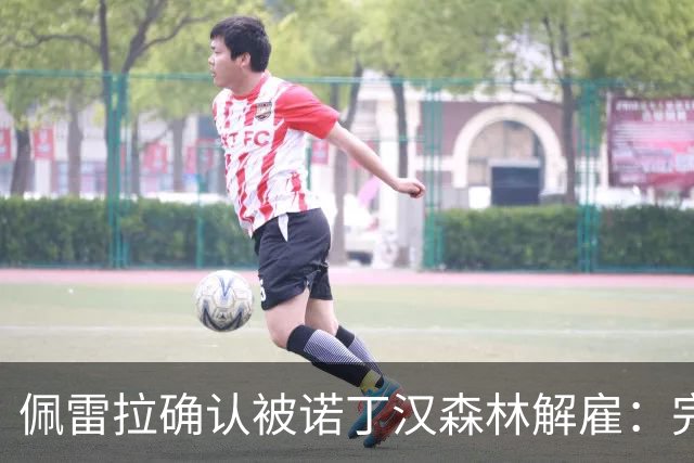 佩雷拉确认被诺丁汉森林解雇：完全出乎意料 失望难过但没有怨恨