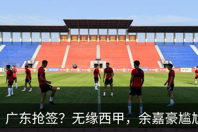 广东抢签？无缘西甲，余嘉豪尴尬，下家3选1，朱芳雨官宣表态
